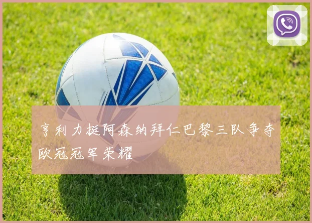 亨利力挺阿森纳拜仁巴黎三队争夺欧冠冠军荣耀