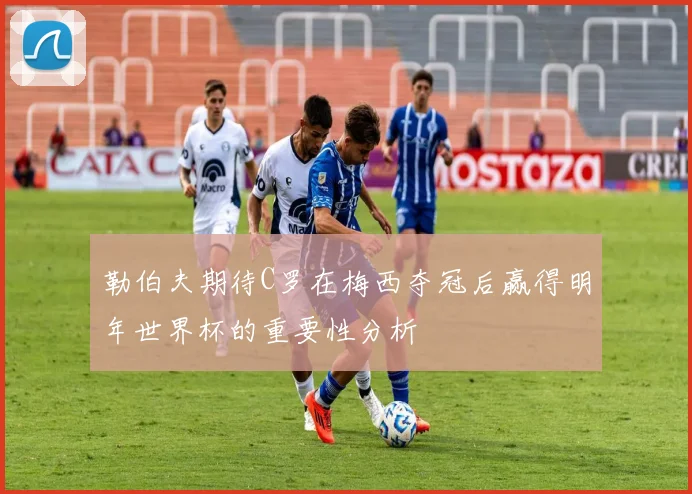 勒伯夫期待C罗在梅西夺冠后赢得明年世界杯的重要性分析