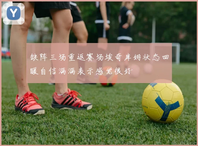缺阵三场重返赛场埃奇库姆状态回暖自信满满表示感觉很好