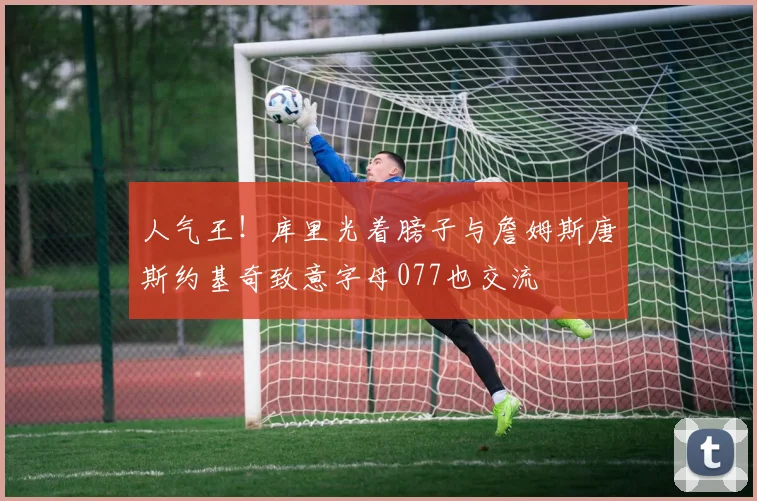 人气王！库里光着膀子与詹姆斯唐斯约基奇致意字母077也交流