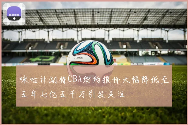 咪咕计划将CBA续约报价大幅降低至五年七亿五千万引发关注