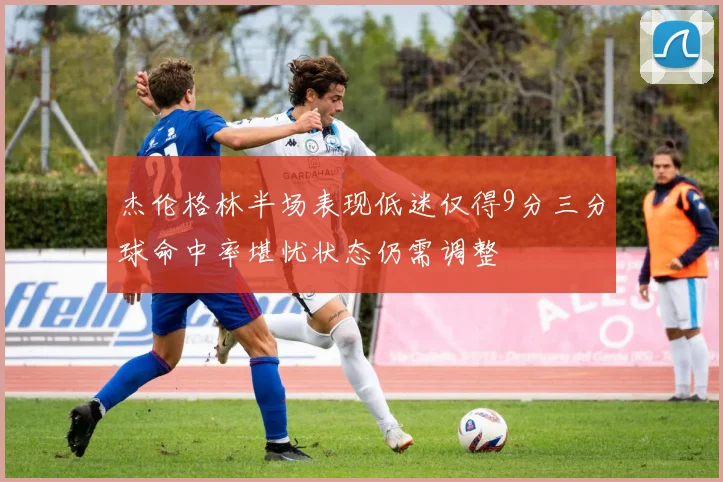 杰伦格林半场表现低迷仅得9分三分球命中率堪忧状态仍需调整