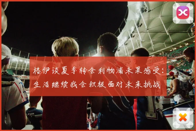 格伊谈夏季转会利物浦未果感受：生活继续我会积极面对未来挑战