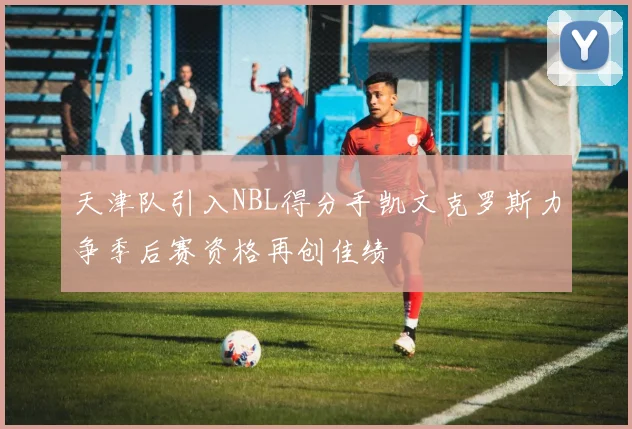天津队引入NBL得分手凯文克罗斯力争季后赛资格再创佳绩
