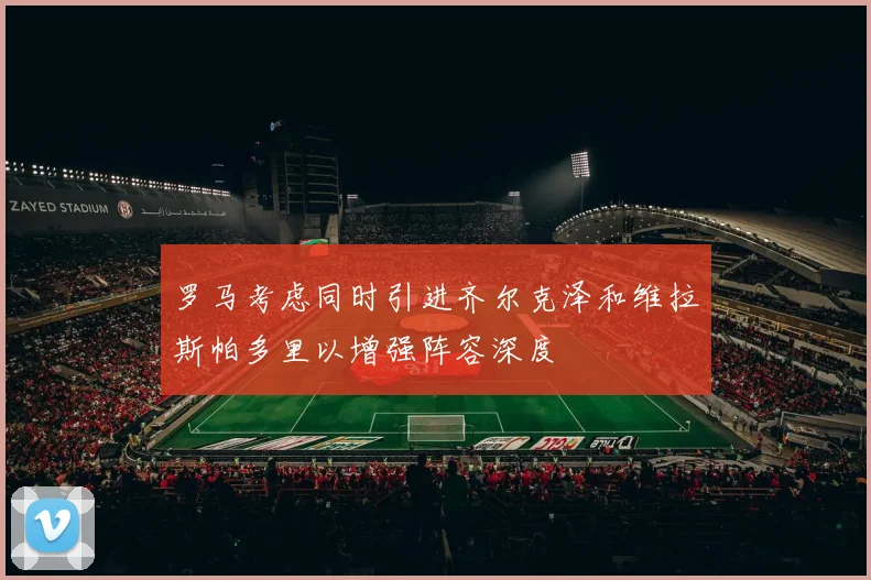 罗马考虑同时引进齐尔克泽和维拉斯帕多里以增强阵容深度
