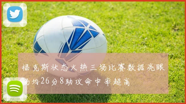 福克斯状态火热三场比赛数据亮眼场均26分8助攻命中率超高
