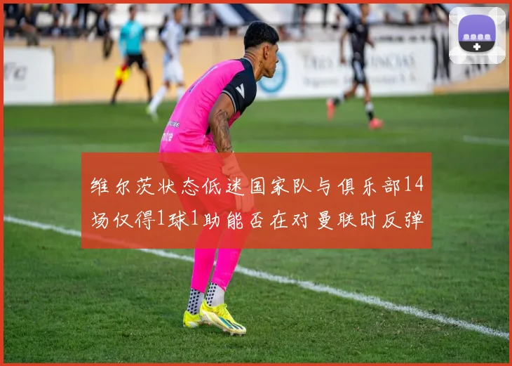 维尔茨状态低迷国家队与俱乐部14场仅得1球1助能否在对曼联时反弹