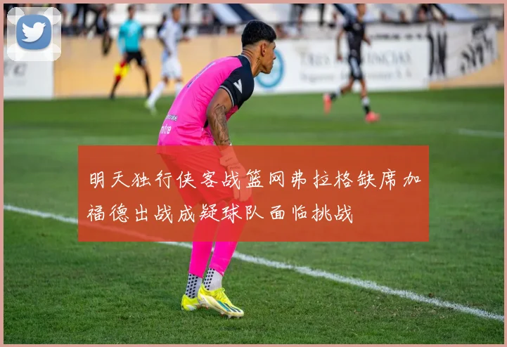 明天独行侠客战篮网弗拉格缺席加福德出战成疑球队面临挑战