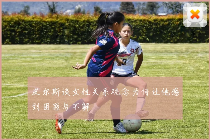 皮尔斯谈女性关系观念为何让他感到困惑与不解