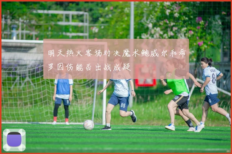 明天热火客场对决魔术鲍威尔和希罗因伤能否出战成疑