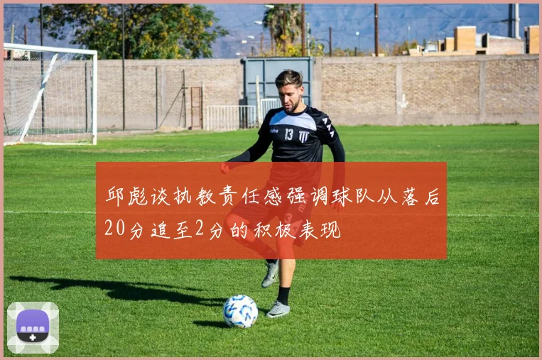 邱彪谈执教责任感强调球队从落后20分追至2分的积极表现