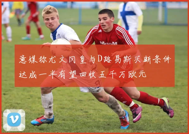 意媒称尤文冈皇与D路易斯买断条件达成一半有望回收五千万欧元