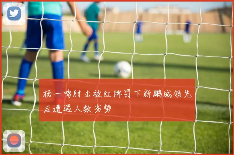 杨一鸣肘击被红牌罚下新鹏城领先后遭遇人数劣势