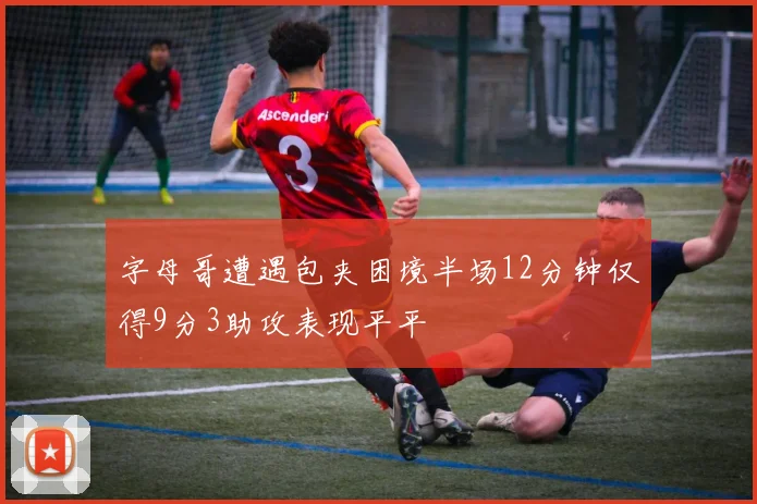 字母哥遭遇包夹困境半场12分钟仅得9分3助攻表现平平