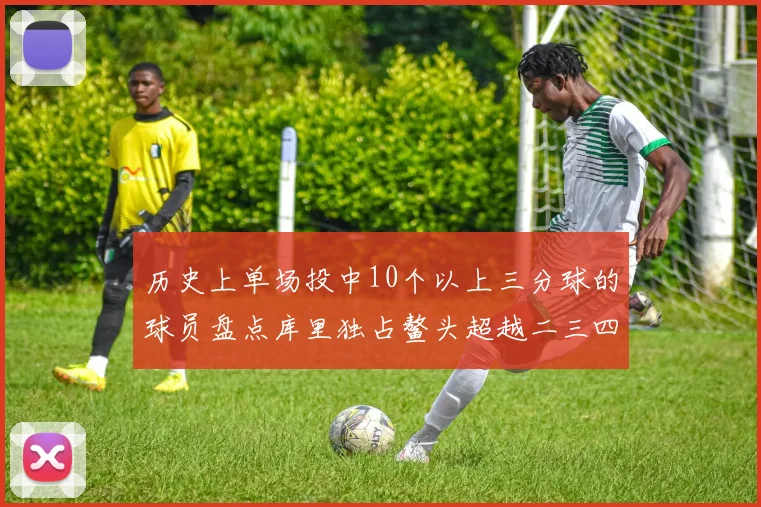历史上单场投中10个以上三分球的球员盘点库里独占鳌头超越二三四名总和