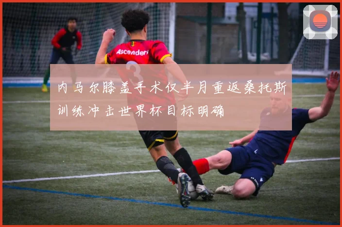 内马尔膝盖手术仅半月重返桑托斯训练冲击世界杯目标明确
