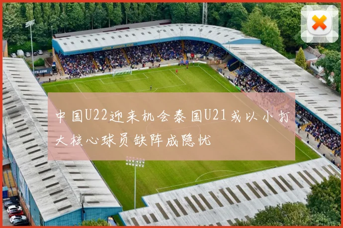 中国U22迎来机会泰国U21或以小打大核心球员缺阵成隐忧