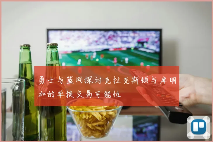 勇士与篮网探讨克拉克斯顿与库明加的单换交易可能性