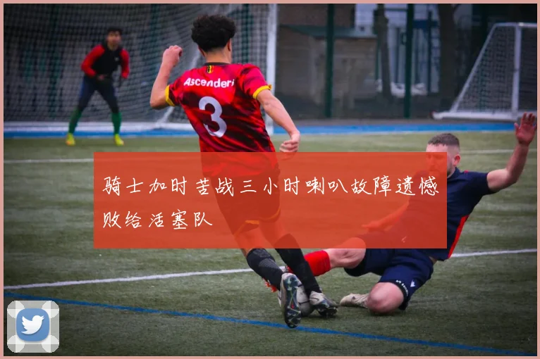 骑士加时苦战三小时喇叭故障遗憾败给活塞队