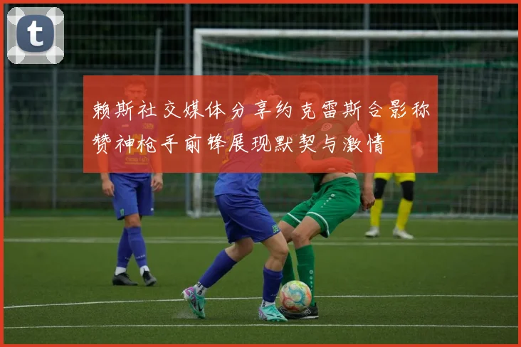 赖斯社交媒体分享约克雷斯合影称赞神枪手前锋展现默契与激情