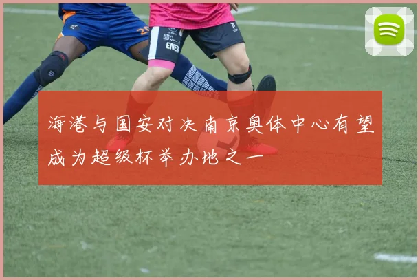 海港与国安对决南京奥体中心有望成为超级杯举办地之一