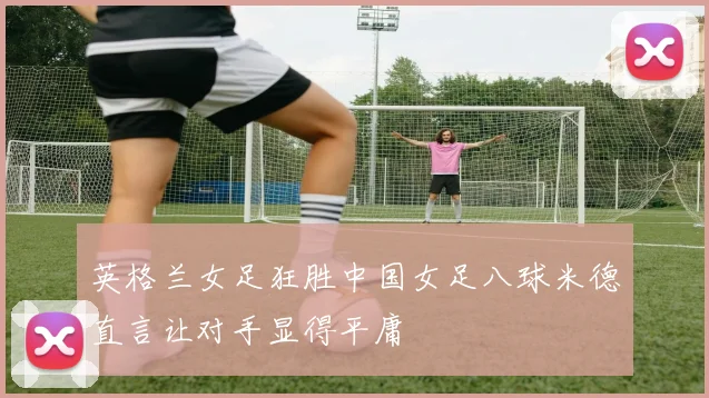 英格兰女足狂胜中国女足八球米德直言让对手显得平庸