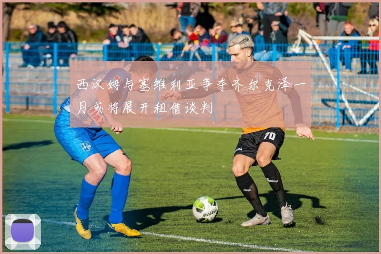 西汉姆与塞维利亚争夺齐尔克泽一月或将展开租借谈判