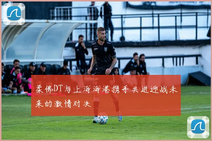 柔佛DT与上海海港携手共进迎战未来的激情对决