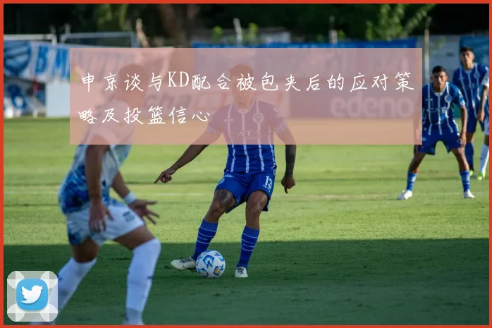 申京谈与KD配合被包夹后的应对策略及投篮信心