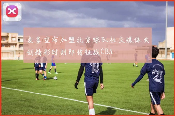 麦基宣布加盟北京球队社交媒体共创精彩时刻即将征战CBA