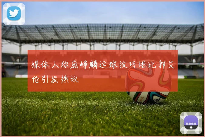 媒体人称庞峥麟运球技巧堪比郭艾伦引发热议