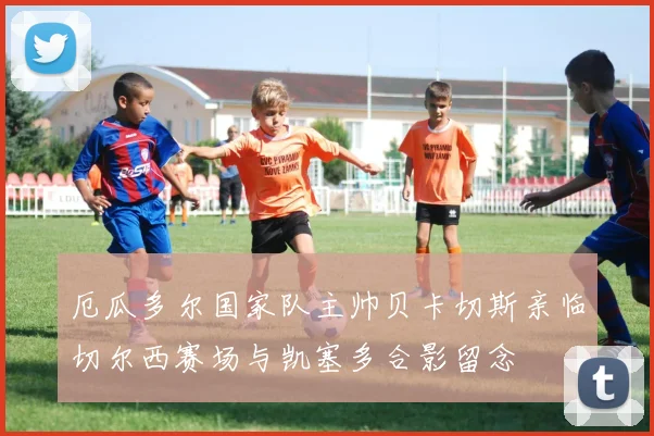 厄瓜多尔国家队主帅贝卡切斯亲临切尔西赛场与凯塞多合影留念