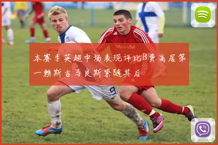 本赛季英超中场表现评比B费高居第一赖斯吉马良斯紧随其后