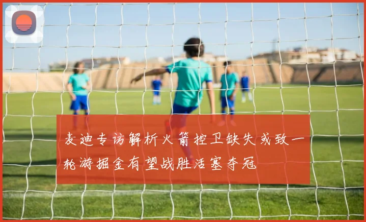麦迪专访解析火箭控卫缺失或致一轮游掘金有望战胜活塞夺冠