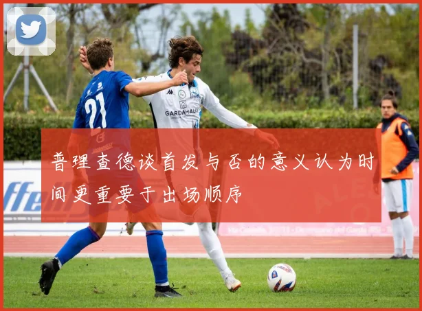 普理查德谈首发与否的意义认为时间更重要于出场顺序