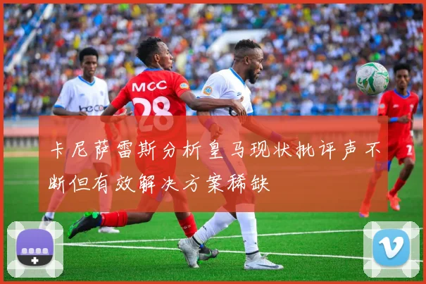 卡尼萨雷斯分析皇马现状批评声不断但有效解决方案稀缺