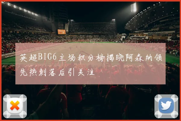 英超BIG6主场积分榜揭晓阿森纳领先热刺落后引关注