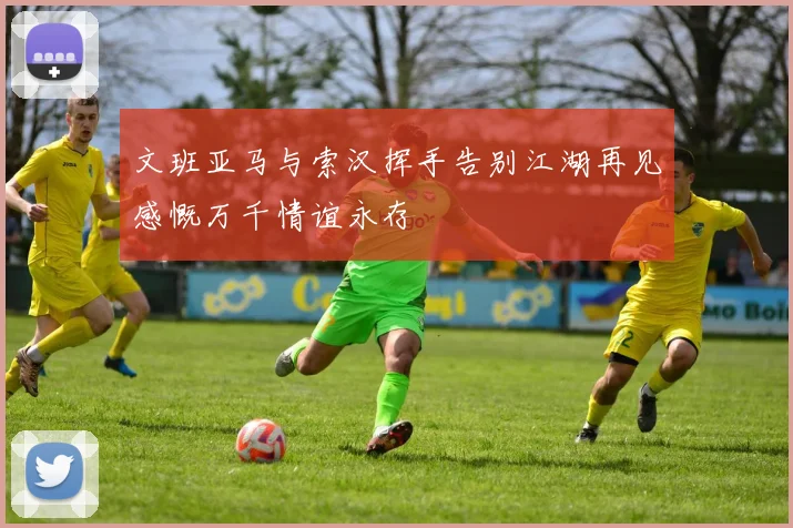 文班亚马与索汉挥手告别江湖再见感慨万千情谊永存