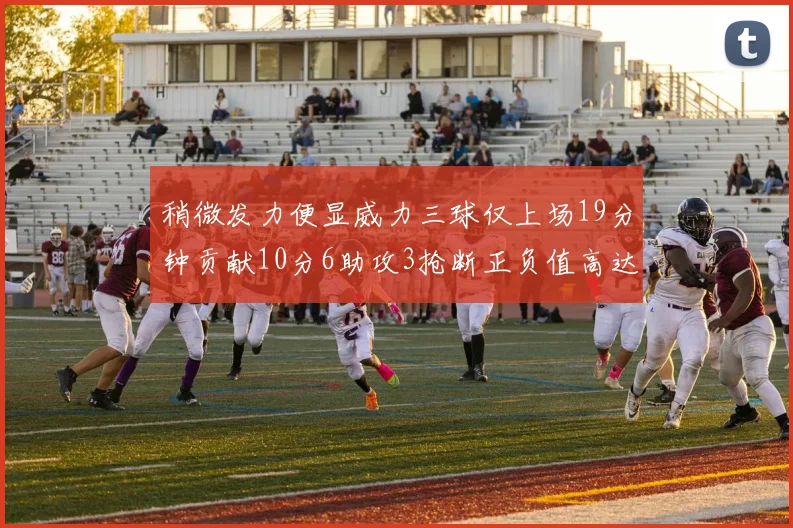 稍微发力便显威力三球仅上场19分钟贡献10分6助攻3抢断正负值高达22