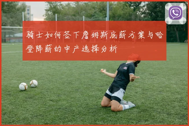 骑士如何签下詹姆斯底薪方案与哈登降薪的中产选择分析