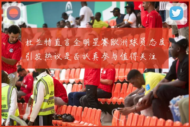 杜兰特直言全明星赛欧洲球员态度引发热议是否认真参与值得关注
