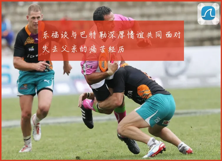 乐福谈与巴特勒深厚情谊共同面对失去父亲的痛苦经历