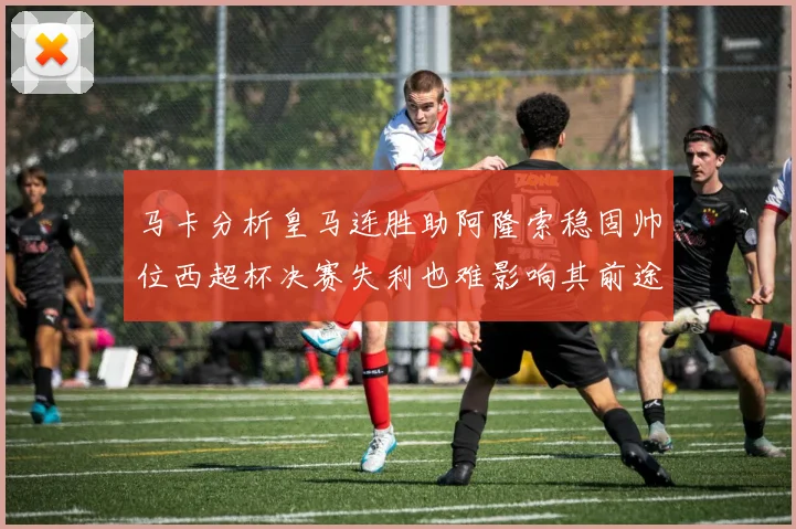 马卡分析皇马连胜助阿隆索稳固帅位西超杯决赛失利也难影响其前途