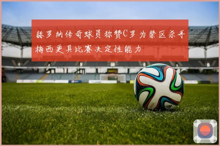赫罗纳传奇球员称赞C罗为禁区杀手梅西更具比赛决定性能力
